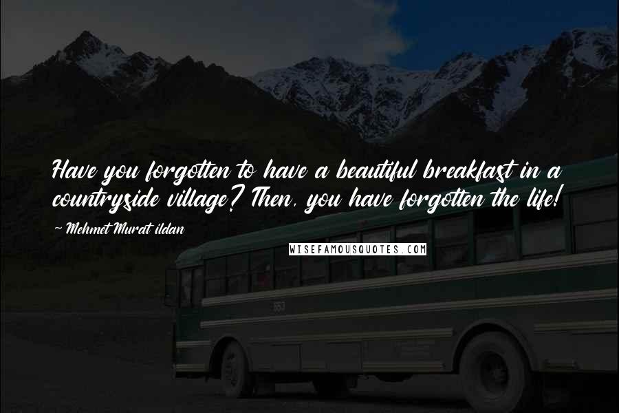 Mehmet Murat Ildan Quotes: Have you forgotten to have a beautiful breakfast in a countryside village? Then, you have forgotten the life!