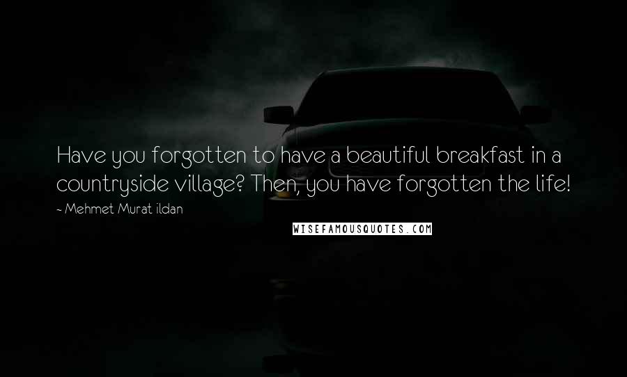 Mehmet Murat Ildan Quotes: Have you forgotten to have a beautiful breakfast in a countryside village? Then, you have forgotten the life!