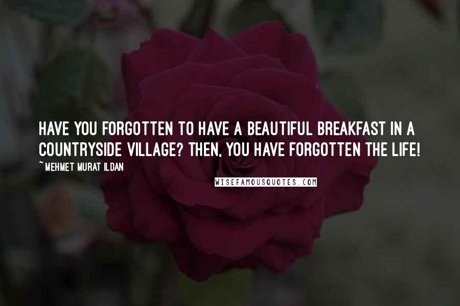 Mehmet Murat Ildan Quotes: Have you forgotten to have a beautiful breakfast in a countryside village? Then, you have forgotten the life!