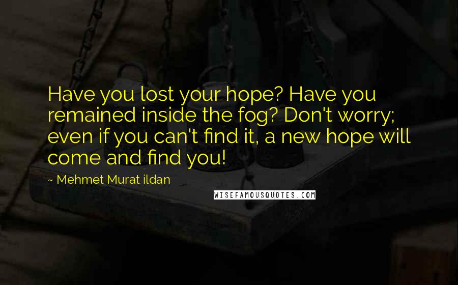 Mehmet Murat Ildan Quotes: Have you lost your hope? Have you remained inside the fog? Don't worry; even if you can't find it, a new hope will come and find you!