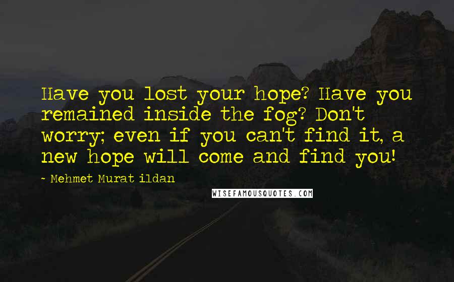 Mehmet Murat Ildan Quotes: Have you lost your hope? Have you remained inside the fog? Don't worry; even if you can't find it, a new hope will come and find you!
