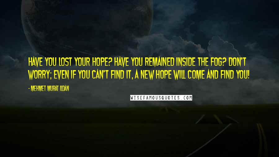 Mehmet Murat Ildan Quotes: Have you lost your hope? Have you remained inside the fog? Don't worry; even if you can't find it, a new hope will come and find you!