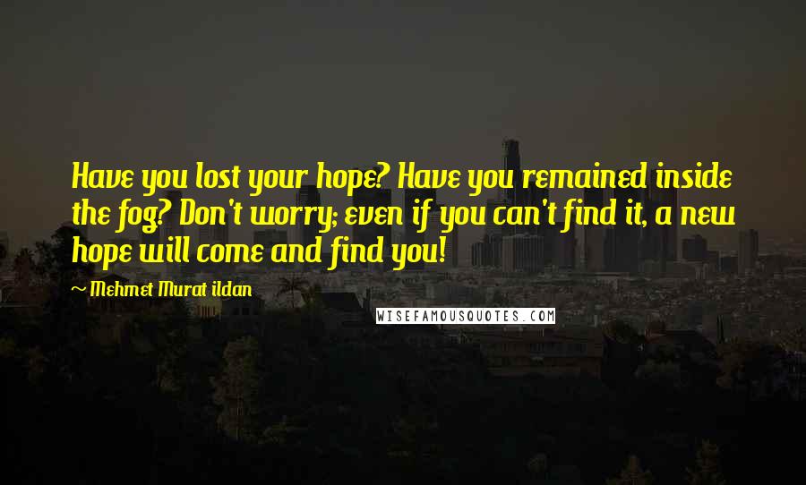 Mehmet Murat Ildan Quotes: Have you lost your hope? Have you remained inside the fog? Don't worry; even if you can't find it, a new hope will come and find you!