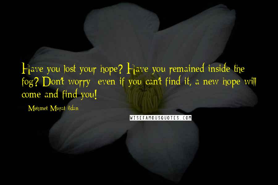 Mehmet Murat Ildan Quotes: Have you lost your hope? Have you remained inside the fog? Don't worry; even if you can't find it, a new hope will come and find you!