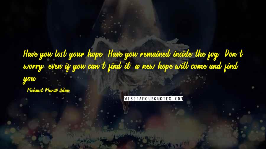 Mehmet Murat Ildan Quotes: Have you lost your hope? Have you remained inside the fog? Don't worry; even if you can't find it, a new hope will come and find you!