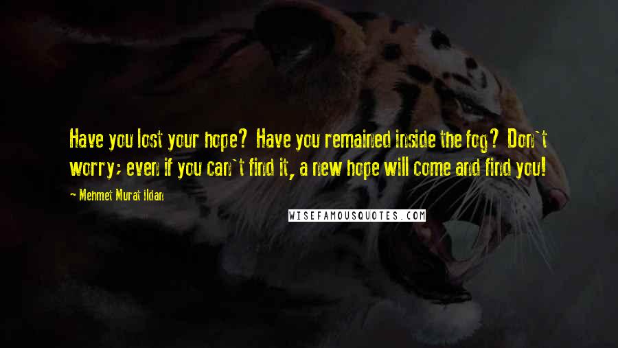 Mehmet Murat Ildan Quotes: Have you lost your hope? Have you remained inside the fog? Don't worry; even if you can't find it, a new hope will come and find you!