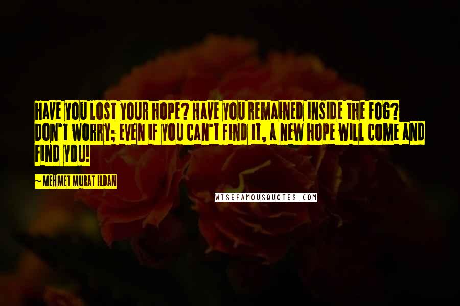 Mehmet Murat Ildan Quotes: Have you lost your hope? Have you remained inside the fog? Don't worry; even if you can't find it, a new hope will come and find you!