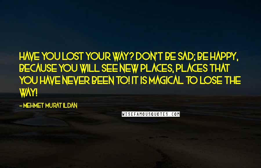 Mehmet Murat Ildan Quotes: Have you lost your way? Don't be sad; be happy, because you will see new places, places that you have never been to! It is magical to lose the way!