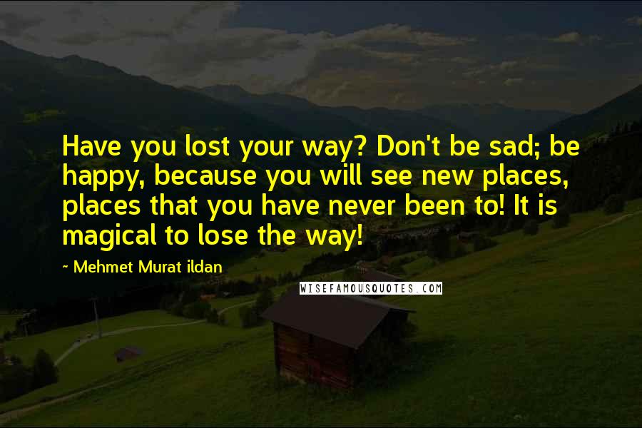 Mehmet Murat Ildan Quotes: Have you lost your way? Don't be sad; be happy, because you will see new places, places that you have never been to! It is magical to lose the way!