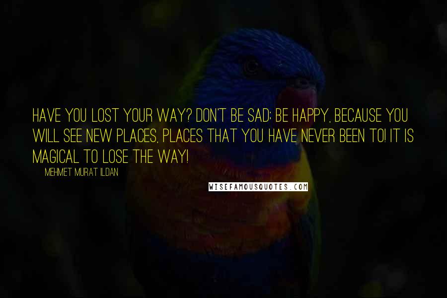 Mehmet Murat Ildan Quotes: Have you lost your way? Don't be sad; be happy, because you will see new places, places that you have never been to! It is magical to lose the way!