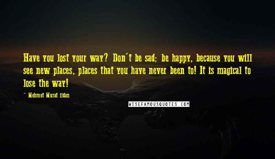 Mehmet Murat Ildan Quotes: Have you lost your way? Don't be sad; be happy, because you will see new places, places that you have never been to! It is magical to lose the way!