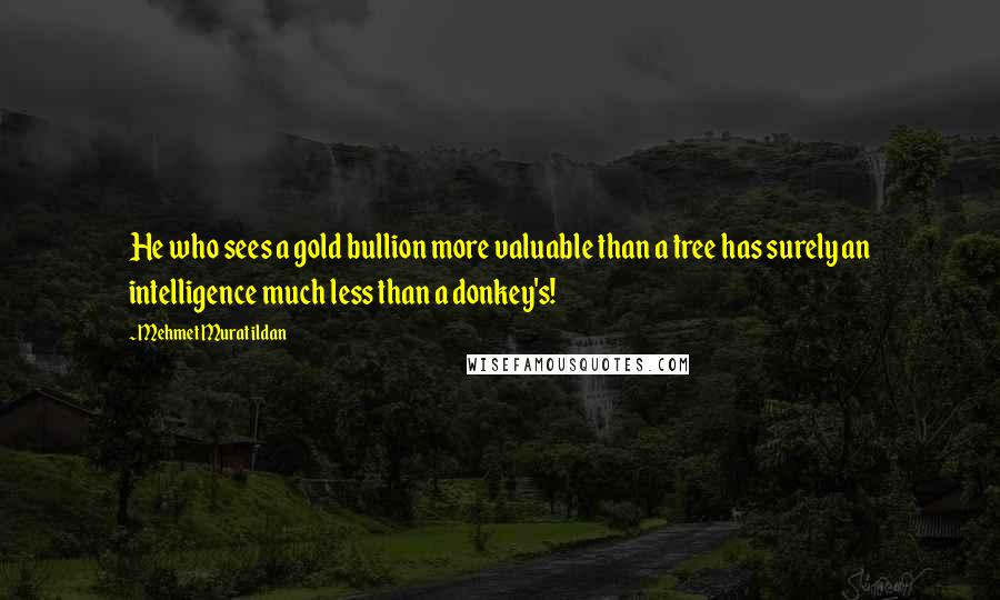 Mehmet Murat Ildan Quotes: He who sees a gold bullion more valuable than a tree has surely an intelligence much less than a donkey's!