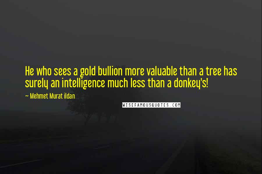 Mehmet Murat Ildan Quotes: He who sees a gold bullion more valuable than a tree has surely an intelligence much less than a donkey's!