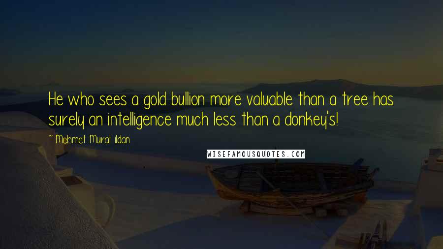 Mehmet Murat Ildan Quotes: He who sees a gold bullion more valuable than a tree has surely an intelligence much less than a donkey's!