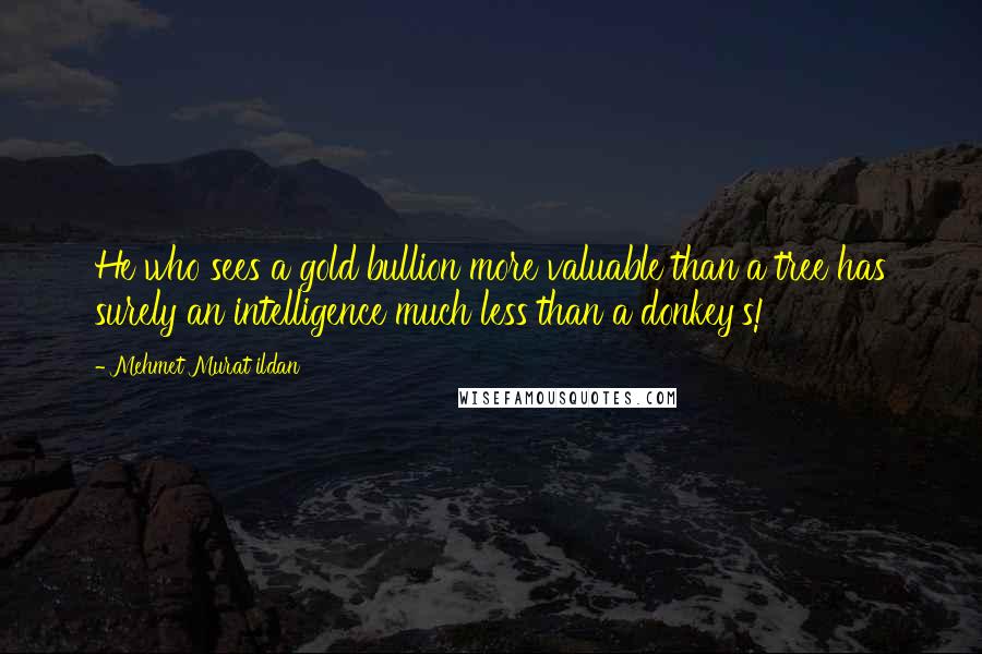 Mehmet Murat Ildan Quotes: He who sees a gold bullion more valuable than a tree has surely an intelligence much less than a donkey's!