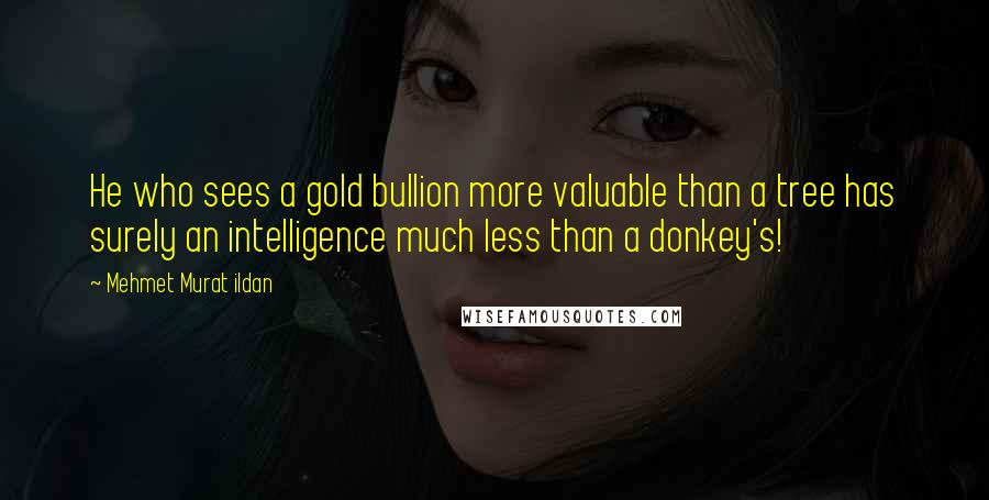 Mehmet Murat Ildan Quotes: He who sees a gold bullion more valuable than a tree has surely an intelligence much less than a donkey's!