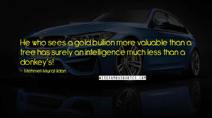 Mehmet Murat Ildan Quotes: He who sees a gold bullion more valuable than a tree has surely an intelligence much less than a donkey's!