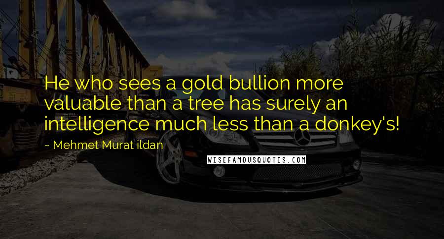 Mehmet Murat Ildan Quotes: He who sees a gold bullion more valuable than a tree has surely an intelligence much less than a donkey's!