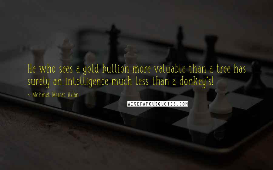 Mehmet Murat Ildan Quotes: He who sees a gold bullion more valuable than a tree has surely an intelligence much less than a donkey's!