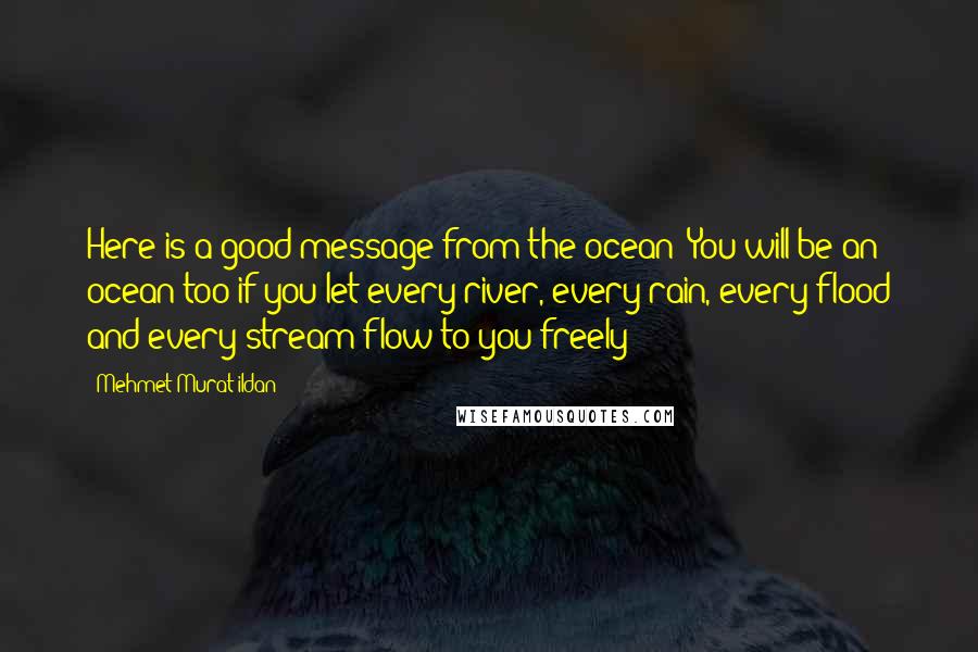 Mehmet Murat Ildan Quotes: Here is a good message from the ocean: You will be an ocean too if you let every river, every rain, every flood and every stream flow to you freely!