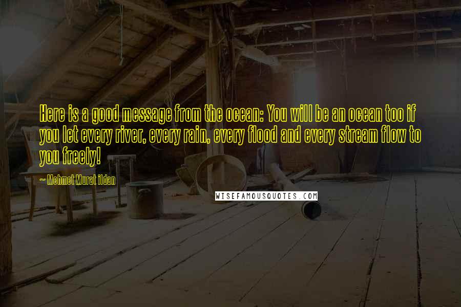 Mehmet Murat Ildan Quotes: Here is a good message from the ocean: You will be an ocean too if you let every river, every rain, every flood and every stream flow to you freely!