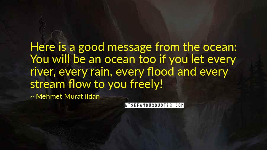 Mehmet Murat Ildan Quotes: Here is a good message from the ocean: You will be an ocean too if you let every river, every rain, every flood and every stream flow to you freely!