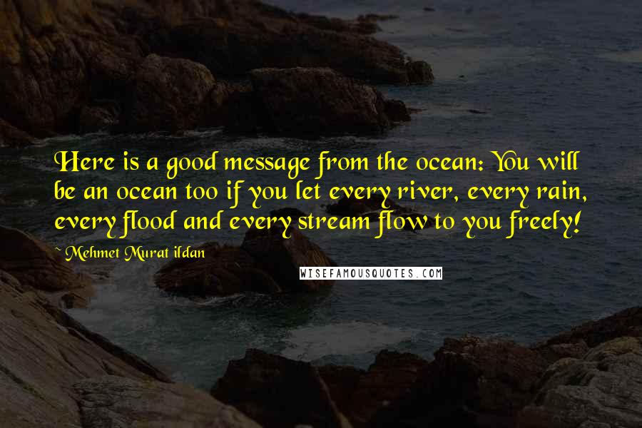 Mehmet Murat Ildan Quotes: Here is a good message from the ocean: You will be an ocean too if you let every river, every rain, every flood and every stream flow to you freely!