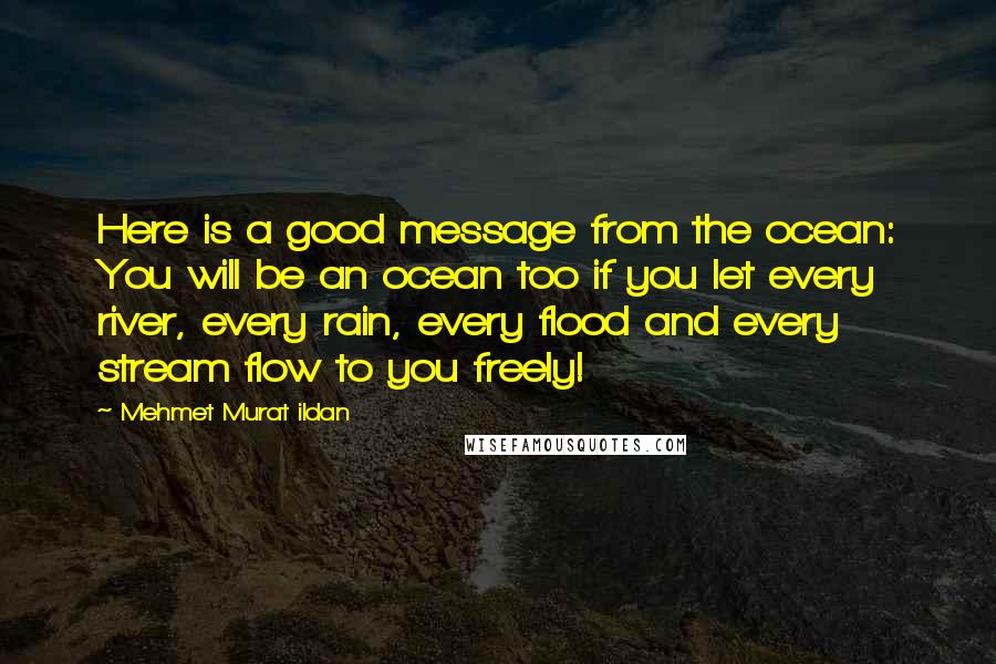 Mehmet Murat Ildan Quotes: Here is a good message from the ocean: You will be an ocean too if you let every river, every rain, every flood and every stream flow to you freely!
