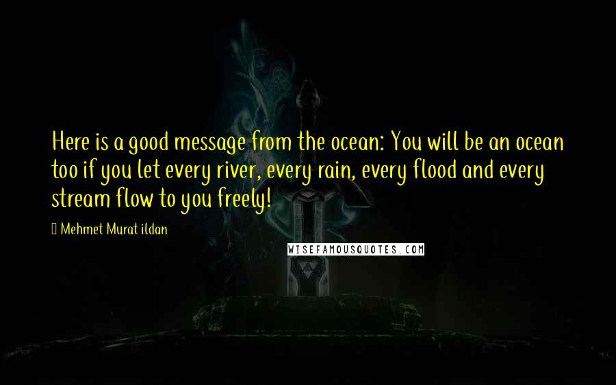 Mehmet Murat Ildan Quotes: Here is a good message from the ocean: You will be an ocean too if you let every river, every rain, every flood and every stream flow to you freely!