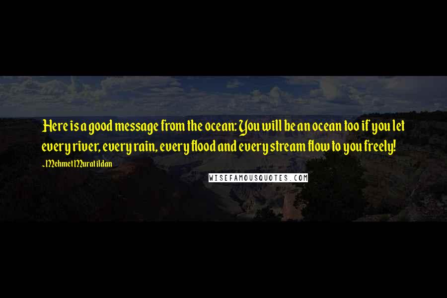 Mehmet Murat Ildan Quotes: Here is a good message from the ocean: You will be an ocean too if you let every river, every rain, every flood and every stream flow to you freely!