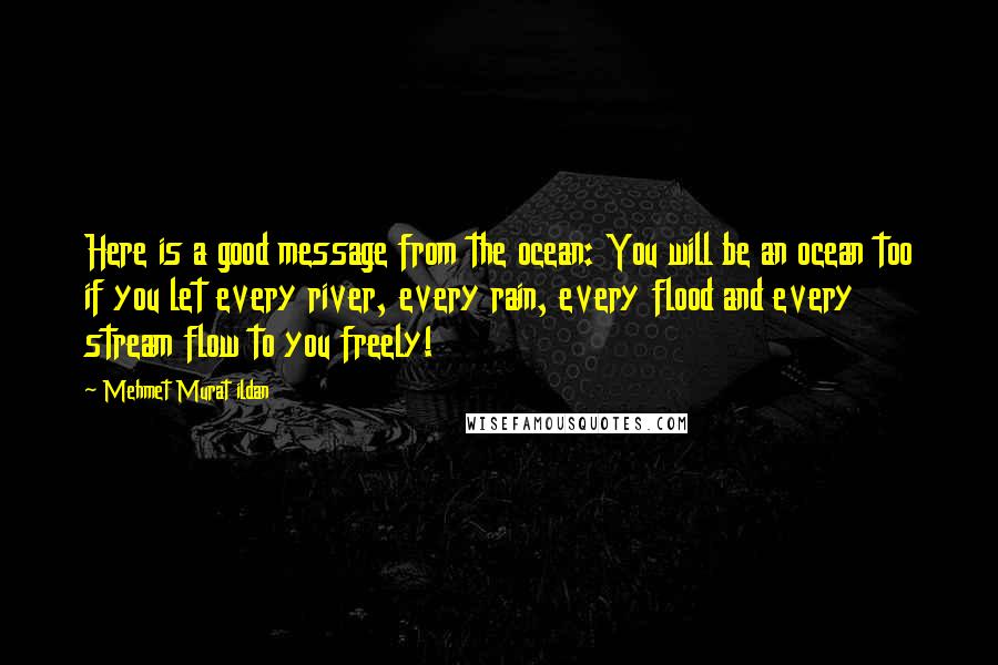 Mehmet Murat Ildan Quotes: Here is a good message from the ocean: You will be an ocean too if you let every river, every rain, every flood and every stream flow to you freely!