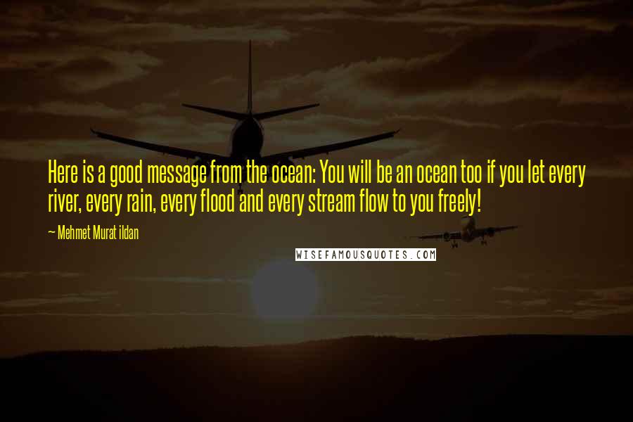 Mehmet Murat Ildan Quotes: Here is a good message from the ocean: You will be an ocean too if you let every river, every rain, every flood and every stream flow to you freely!