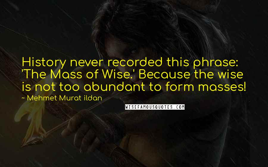 Mehmet Murat Ildan Quotes: History never recorded this phrase: 'The Mass of Wise.' Because the wise is not too abundant to form masses!