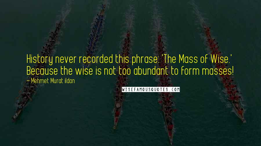 Mehmet Murat Ildan Quotes: History never recorded this phrase: 'The Mass of Wise.' Because the wise is not too abundant to form masses!