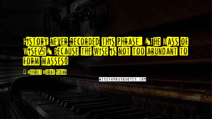 Mehmet Murat Ildan Quotes: History never recorded this phrase: 'The Mass of Wise.' Because the wise is not too abundant to form masses!