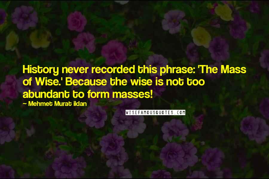 Mehmet Murat Ildan Quotes: History never recorded this phrase: 'The Mass of Wise.' Because the wise is not too abundant to form masses!