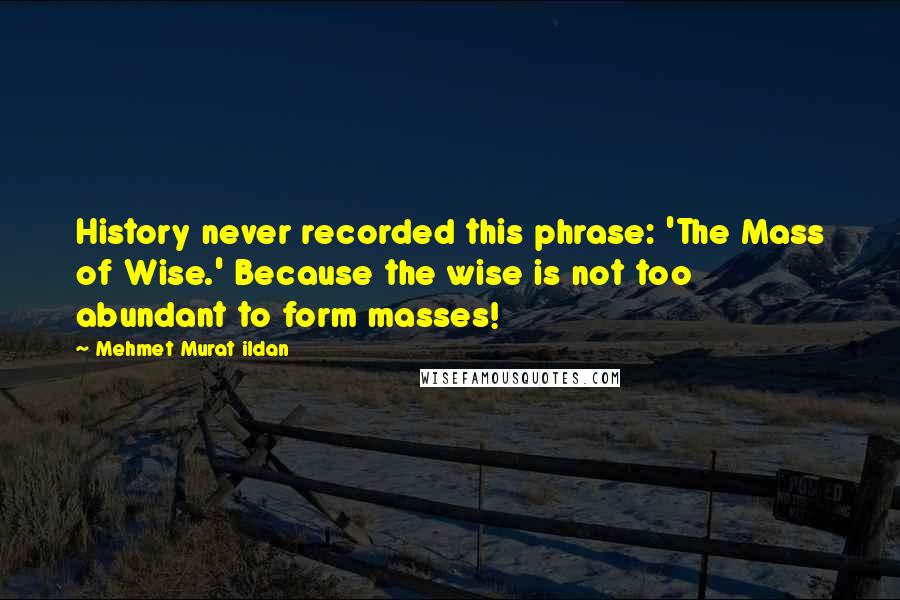 Mehmet Murat Ildan Quotes: History never recorded this phrase: 'The Mass of Wise.' Because the wise is not too abundant to form masses!