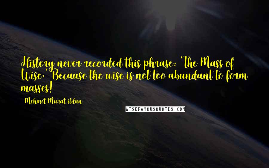 Mehmet Murat Ildan Quotes: History never recorded this phrase: 'The Mass of Wise.' Because the wise is not too abundant to form masses!