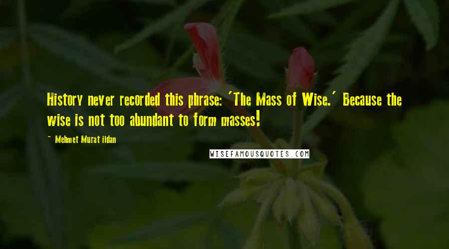 Mehmet Murat Ildan Quotes: History never recorded this phrase: 'The Mass of Wise.' Because the wise is not too abundant to form masses!