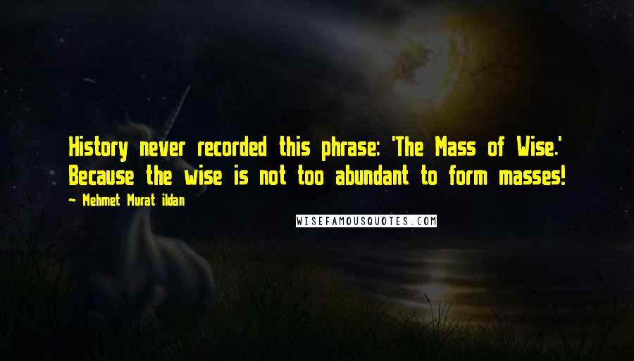 Mehmet Murat Ildan Quotes: History never recorded this phrase: 'The Mass of Wise.' Because the wise is not too abundant to form masses!