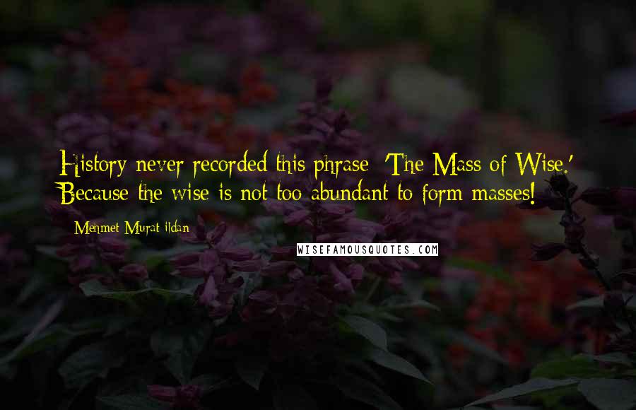 Mehmet Murat Ildan Quotes: History never recorded this phrase: 'The Mass of Wise.' Because the wise is not too abundant to form masses!
