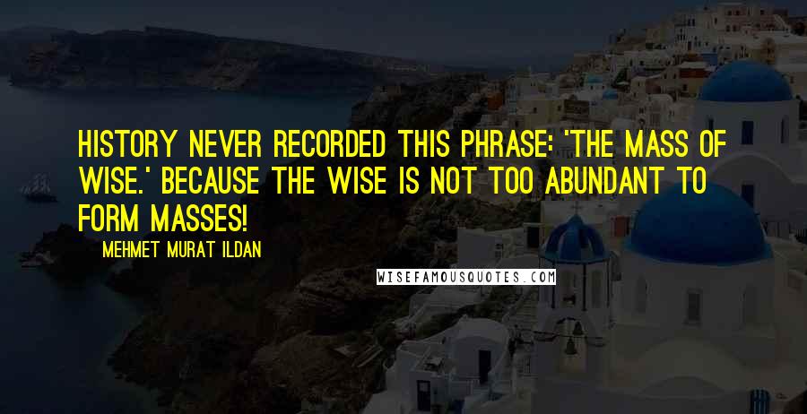 Mehmet Murat Ildan Quotes: History never recorded this phrase: 'The Mass of Wise.' Because the wise is not too abundant to form masses!