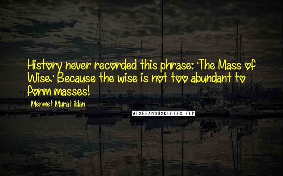 Mehmet Murat Ildan Quotes: History never recorded this phrase: 'The Mass of Wise.' Because the wise is not too abundant to form masses!
