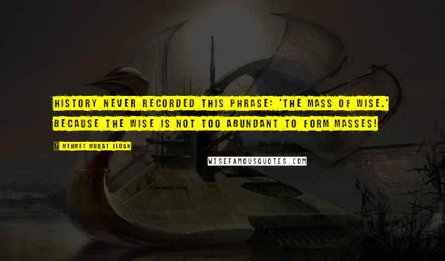 Mehmet Murat Ildan Quotes: History never recorded this phrase: 'The Mass of Wise.' Because the wise is not too abundant to form masses!