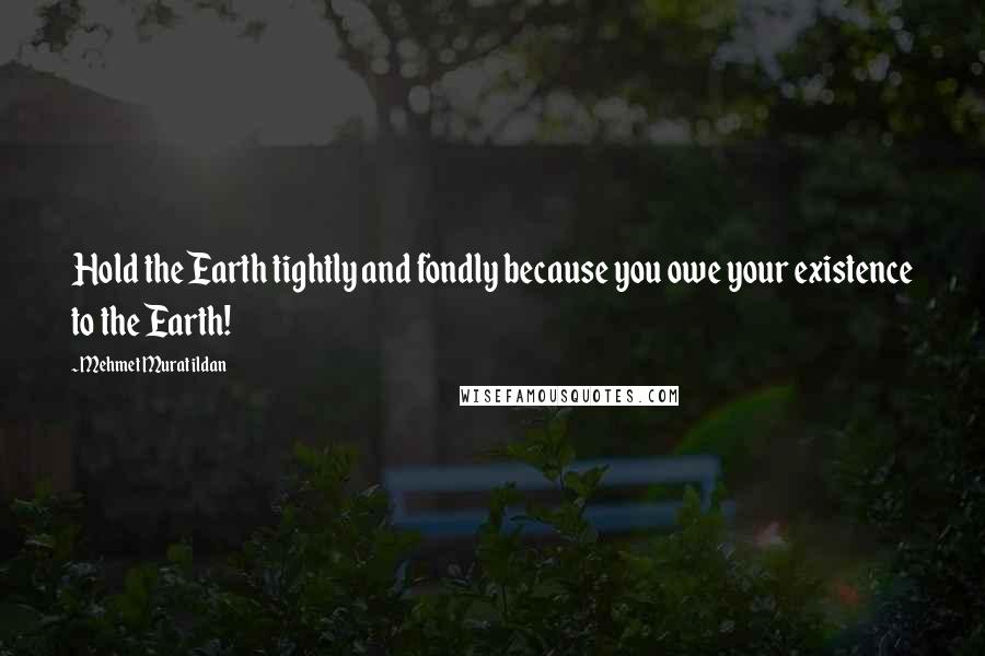 Mehmet Murat Ildan Quotes: Hold the Earth tightly and fondly because you owe your existence to the Earth!