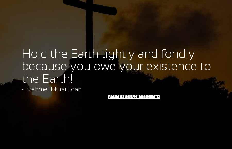 Mehmet Murat Ildan Quotes: Hold the Earth tightly and fondly because you owe your existence to the Earth!