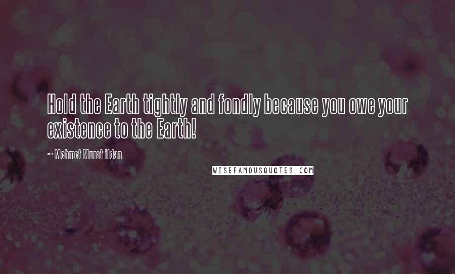 Mehmet Murat Ildan Quotes: Hold the Earth tightly and fondly because you owe your existence to the Earth!