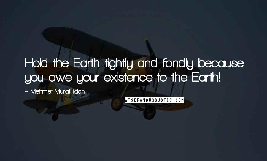 Mehmet Murat Ildan Quotes: Hold the Earth tightly and fondly because you owe your existence to the Earth!