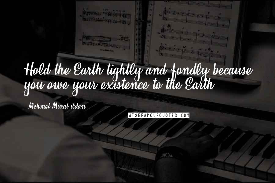 Mehmet Murat Ildan Quotes: Hold the Earth tightly and fondly because you owe your existence to the Earth!