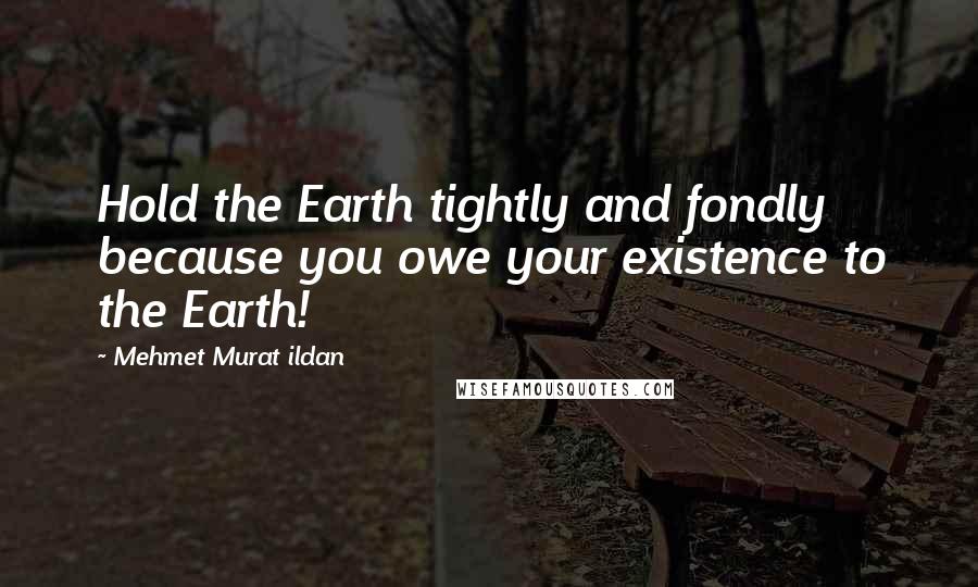 Mehmet Murat Ildan Quotes: Hold the Earth tightly and fondly because you owe your existence to the Earth!